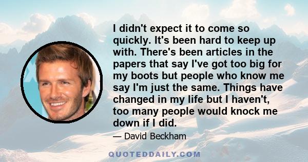 I didn't expect it to come so quickly. It's been hard to keep up with. There's been articles in the papers that say I've got too big for my boots but people who know me say I'm just the same. Things have changed in my