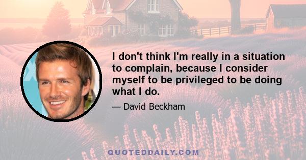 I don't think I'm really in a situation to complain, because I consider myself to be privileged to be doing what I do.