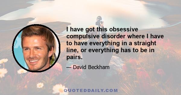 I have got this obsessive compulsive disorder where I have to have everything in a straight line, or everything has to be in pairs.