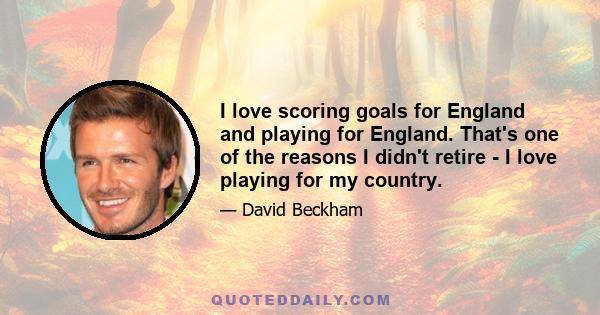 I love scoring goals for England and playing for England. That's one of the reasons I didn't retire - I love playing for my country.