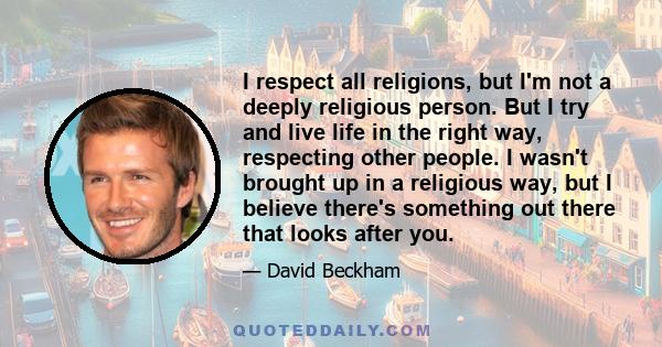 I respect all religions, but I'm not a deeply religious person. But I try and live life in the right way, respecting other people. I wasn't brought up in a religious way, but I believe there's something out there that