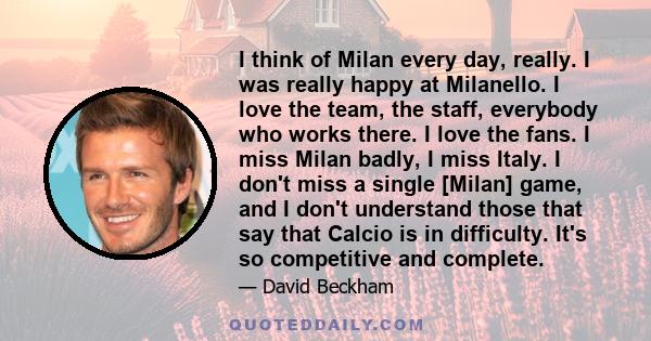 I think of Milan every day, really. I was really happy at Milanello. I love the team, the staff, everybody who works there. I love the fans. I miss Milan badly, I miss Italy. I don't miss a single [Milan] game, and I