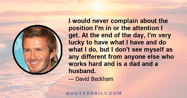 I would never complain about the position I'm in or the attention I get. At the end of the day, I'm very lucky to have what I have and do what I do, but I don't see myself as any different from anyone else who works