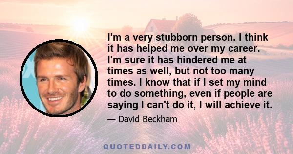 I'm a very stubborn person. I think it has helped me over my career. I'm sure it has hindered me at times as well, but not too many times. I know that if I set my mind to do something, even if people are saying I can't