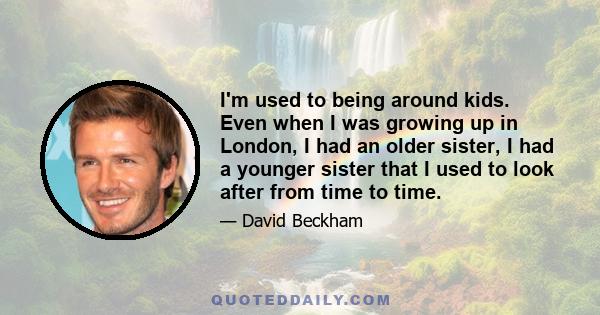 I'm used to being around kids. Even when I was growing up in London, I had an older sister, I had a younger sister that I used to look after from time to time.