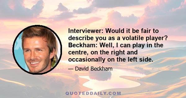 Interviewer: Would it be fair to describe you as a volatile player? Beckham: Well, I can play in the centre, on the right and occasionally on the left side.