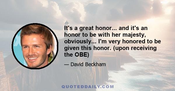 It's a great honor... and it's an honor to be with her majesty, obviously... I'm very honored to be given this honor. (upon receiving the OBE)