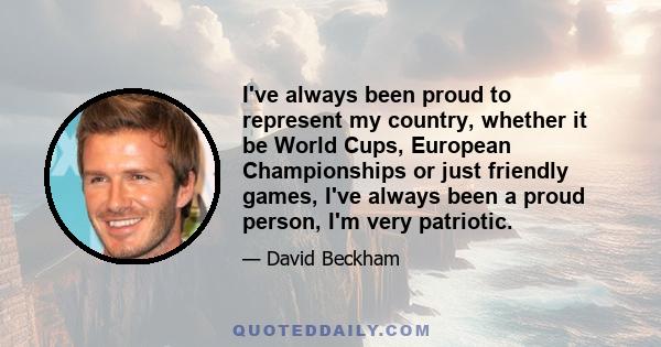 I've always been proud to represent my country, whether it be World Cups, European Championships or just friendly games, I've always been a proud person, I'm very patriotic.