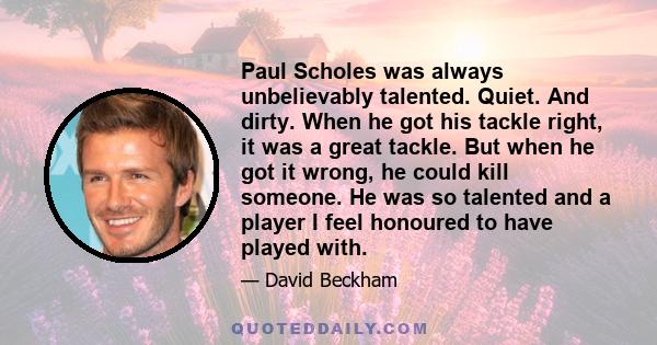 Paul Scholes was always unbelievably talented. Quiet. And dirty. When he got his tackle right, it was a great tackle. But when he got it wrong, he could kill someone. He was so talented and a player I feel honoured to