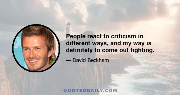 People react to criticism in different ways, and my way is definitely to come out fighting.