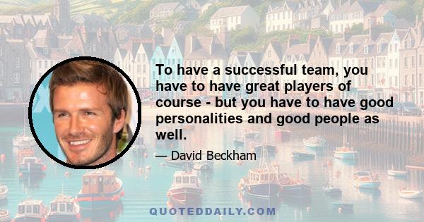 To have a successful team, you have to have great players of course - but you have to have good personalities and good people as well.