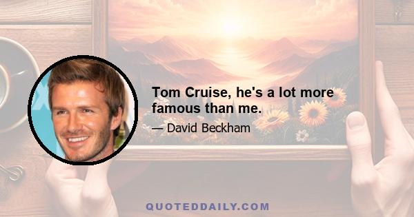 Tom Cruise, he's a lot more famous than me.