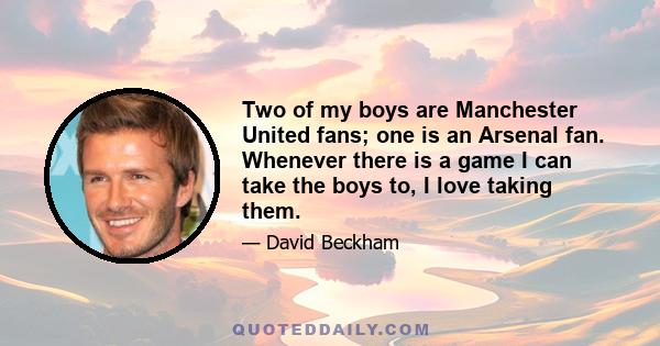 Two of my boys are Manchester United fans; one is an Arsenal fan. Whenever there is a game I can take the boys to, I love taking them.