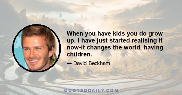 When you have kids you do grow up. I have just started realising it now-it changes the world, having children.