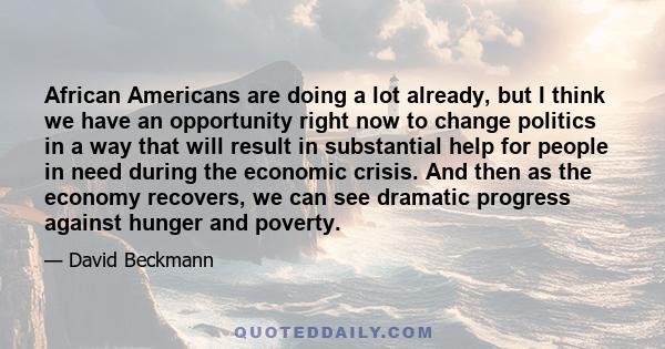 African Americans are doing a lot already, but I think we have an opportunity right now to change politics in a way that will result in substantial help for people in need during the economic crisis. And then as the