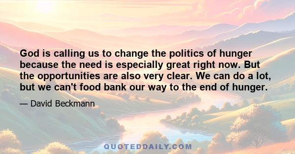 God is calling us to change the politics of hunger because the need is especially great right now. But the opportunities are also very clear. We can do a lot, but we can't food bank our way to the end of hunger.