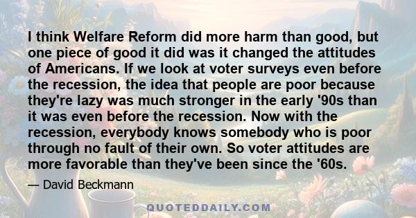 I think Welfare Reform did more harm than good, but one piece of good it did was it changed the attitudes of Americans. If we look at voter surveys even before the recession, the idea that people are poor because