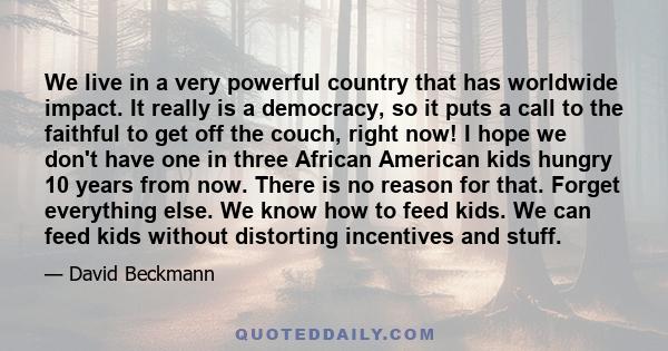 We live in a very powerful country that has worldwide impact. It really is a democracy, so it puts a call to the faithful to get off the couch, right now! I hope we don't have one in three African American kids hungry