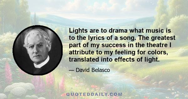 Lights are to drama what music is to the lyrics of a song. The greatest part of my success in the theatre I attribute to my feeling for colors, translated into effects of light.