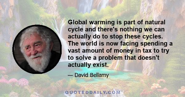 Global warming is part of natural cycle and there's nothing we can actually do to stop these cycles. The world is now facing spending a vast amount of money in tax to try to solve a problem that doesn't actually exist.