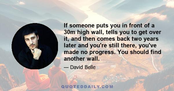 If someone puts you in front of a 30m high wall, tells you to get over it, and then comes back two years later and you're still there, you've made no progress. You should find another wall.