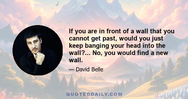 If you are in front of a wall that you cannot get past, would you just keep banging your head into the wall?... No, you would find a new wall.