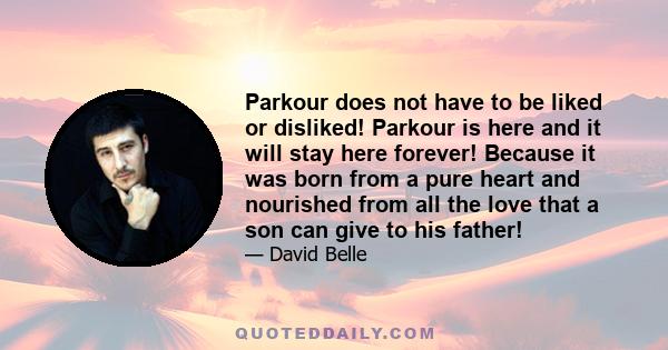 Parkour does not have to be liked or disliked! Parkour is here and it will stay here forever! Because it was born from a pure heart and nourished from all the love that a son can give to his father!