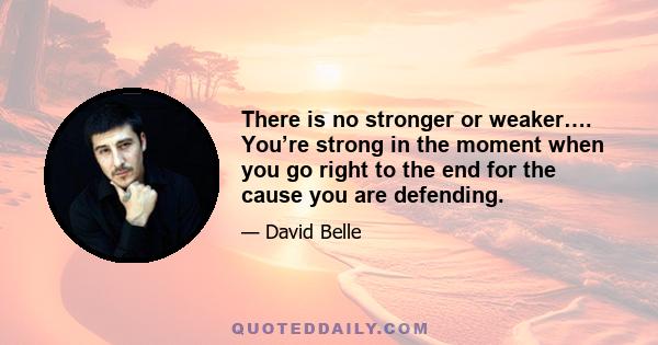 There is no stronger or weaker…. You’re strong in the moment when you go right to the end for the cause you are defending.