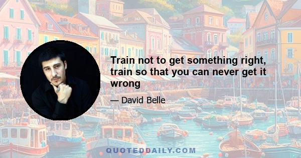 Train not to get something right, train so that you can never get it wrong