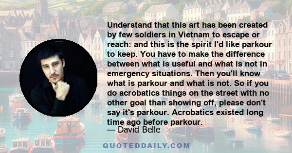 Understand that this art has been created by few soldiers in Vietnam to escape or reach: and this is the spirit I'd like parkour to keep. You have to make the difference between what is useful and what is not in