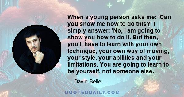 When a young person asks me: 'Can you show me how to do this?' I simply answer: 'No, I am going to show you how to do it. But then, you'll have to learn with your own technique, your own way of moving, your style, your