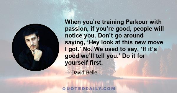 When you’re training Parkour with passion, if you’re good, people will notice you. Don’t go around saying, ‘Hey look at this new move I got.’ No. We used to say, ‘If it’s good we’ll tell you.’ Do it for yourself first.