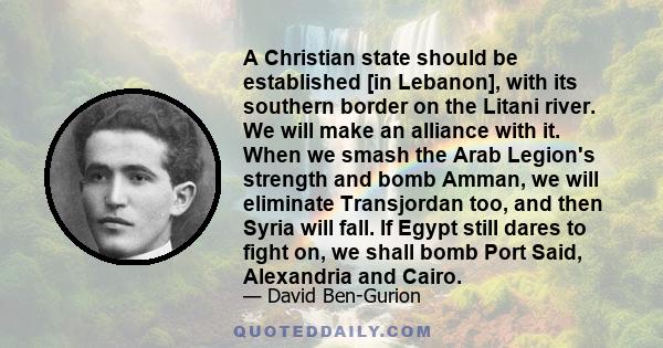 A Christian state should be established [in Lebanon], with its southern border on the Litani river. We will make an alliance with it. When we smash the Arab Legion's strength and bomb Amman, we will eliminate