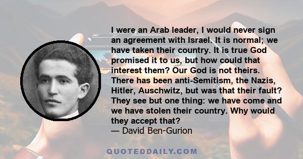 I were an Arab leader, I would never sign an agreement with Israel. It is normal; we have taken their country. It is true God promised it to us, but how could that interest them? Our God is not theirs. There has been