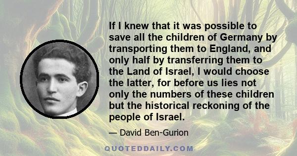 If I knew that it was possible to save all the children of Germany by transporting them to England, and only half by transferring them to the Land of Israel, I would choose the latter, for before us lies not only the