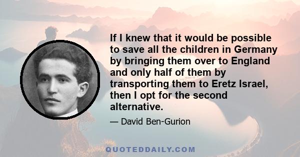 If I knew that it would be possible to save all the children in Germany by bringing them over to England and only half of them by transporting them to Eretz Israel, then I opt for the second alternative.