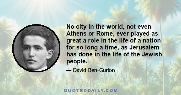 No city in the world, not even Athens or Rome, ever played as great a role in the life of a nation for so long a time, as Jerusalem has done in the life of the Jewish people.