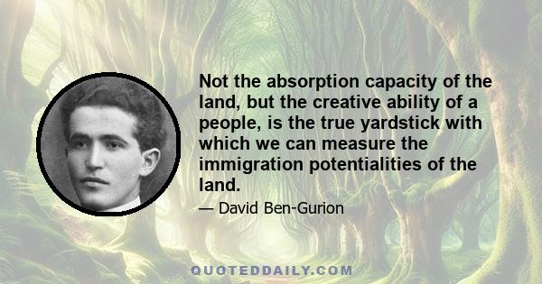 Not the absorption capacity of the land, but the creative ability of a people, is the true yardstick with which we can measure the immigration potentialities of the land.