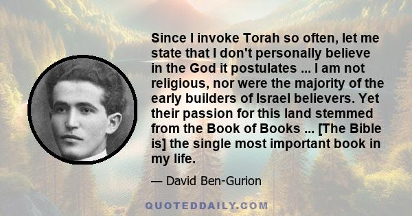 Since I invoke Torah so often, let me state that I don't personally believe in the God it postulates ... I am not religious, nor were the majority of the early builders of Israel believers. Yet their passion for this