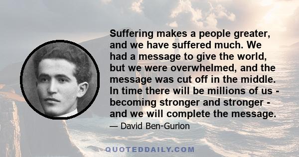 Suffering makes a people greater, and we have suffered much. We had a message to give the world, but we were overwhelmed, and the message was cut off in the middle. In time there will be millions of us - becoming