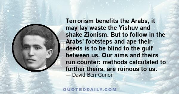 Terrorism benefits the Arabs, it may lay waste the Yishuv and shake Zionism. But to follow in the Arabs' footsteps and ape their deeds is to be blind to the gulf between us. Our aims and theirs run counter: methods