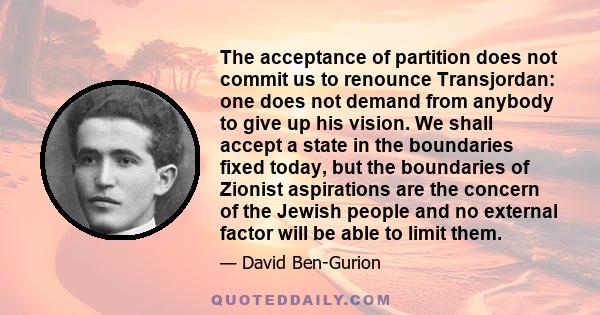 The acceptance of partition does not commit us to renounce Transjordan: one does not demand from anybody to give up his vision. We shall accept a state in the boundaries fixed today, but the boundaries of Zionist