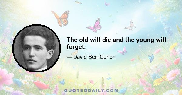 The old will die and the young will forget.