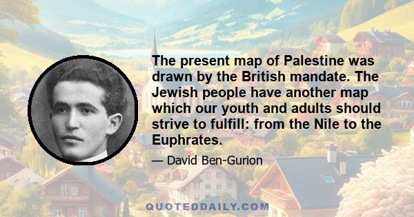 The present map of Palestine was drawn by the British mandate. The Jewish people have another map which our youth and adults should strive to fulfill: from the Nile to the Euphrates.