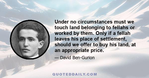 Under no circumstances must we touch land belonging to fellahs or worked by them. Only if a fellah leaves his place of settlement, should we offer to buy his land, at an appropriate price.