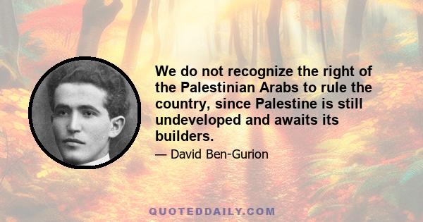 We do not recognize the right of the Palestinian Arabs to rule the country, since Palestine is still undeveloped and awaits its builders.