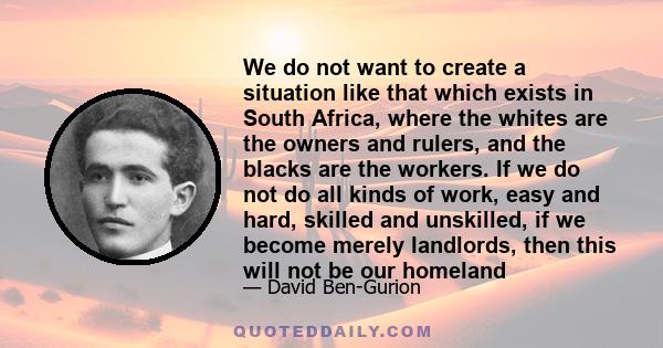 We do not want to create a situation like that which exists in South Africa, where the whites are the owners and rulers, and the blacks are the workers. If we do not do all kinds of work, easy and hard, skilled and