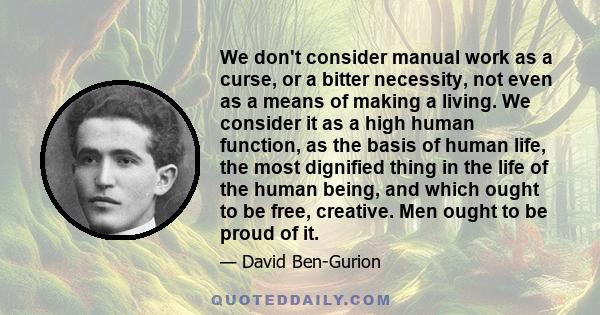 We don't consider manual work as a curse, or a bitter necessity, not even as a means of making a living. We consider it as a high human function, as the basis of human life, the most dignified thing in the life of the