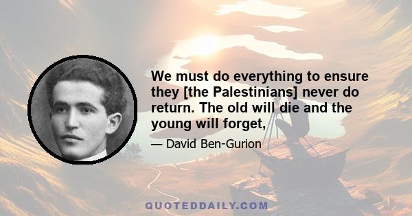 We must do everything to ensure they [the Palestinians] never do return. The old will die and the young will forget,