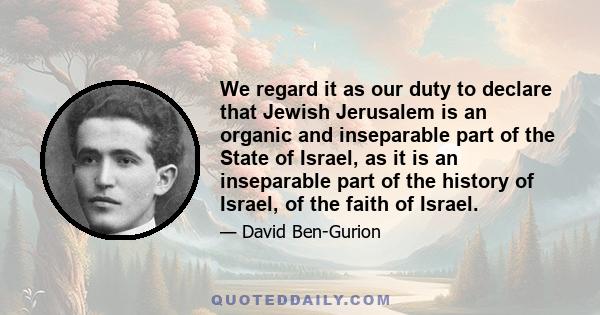 We regard it as our duty to declare that Jewish Jerusalem is an organic and inseparable part of the State of Israel, as it is an inseparable part of the history of Israel, of the faith of Israel.